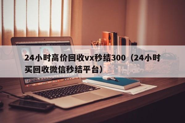 24小时高价回收vx秒结300（24小时买回收微信秒结平台）