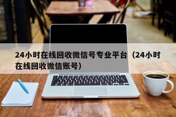 24小时在线回收微信号专业平台（24小时在线回收微信账号）