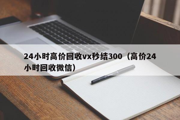 24小时高价回收vx秒结300（高价24小时回收微信）