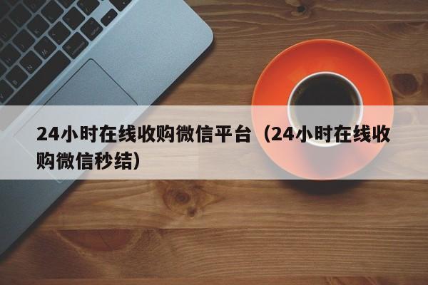 24小时在线收购微信平台（24小时在线收购微信秒结）