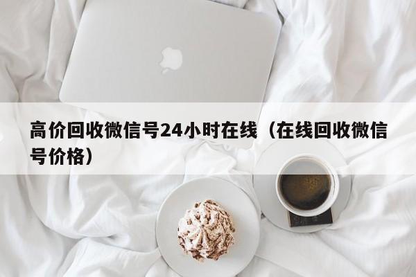 高价回收微信号24小时在线（在线回收微信号价格）