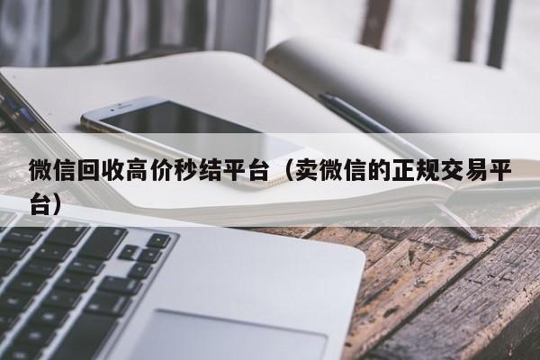 微信回收高价秒结平台（卖微信的正规交易平台）