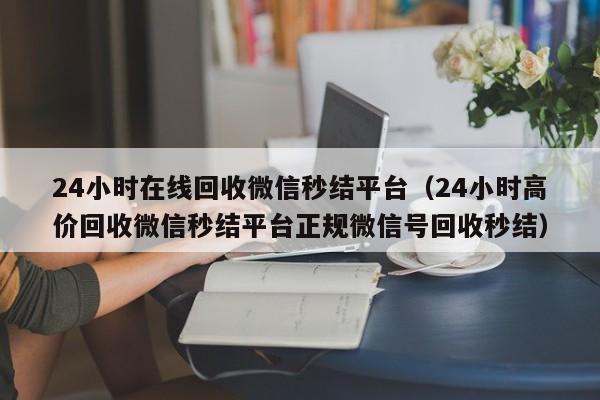 24小时在线回收微信秒结平台（24小时高价回收微信秒结平台正规微信号回收秒结）