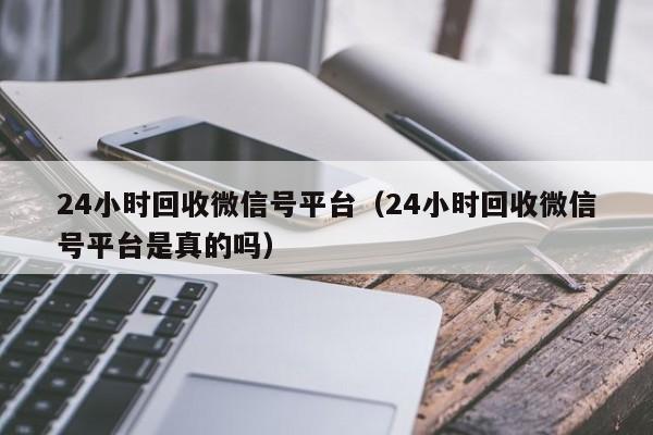 24小时回收微信号平台（24小时回收微信号平台是真的吗）