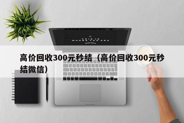 高价回收300元秒结（高价回收300元秒结微信）