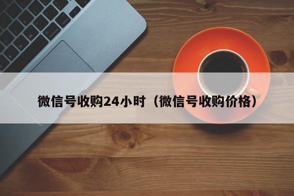 微信号收购24小时（微信号收购价格）