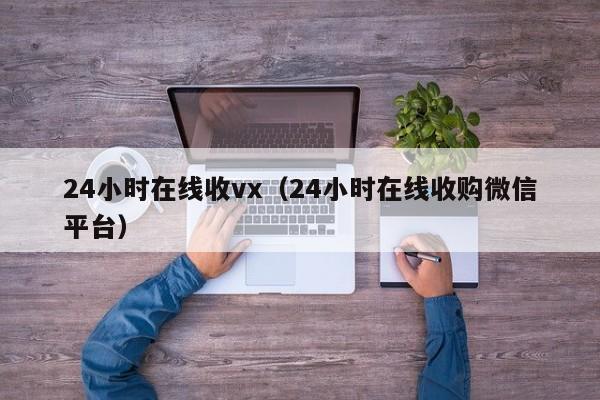 24小时在线收vx（24小时在线收购微信平台）