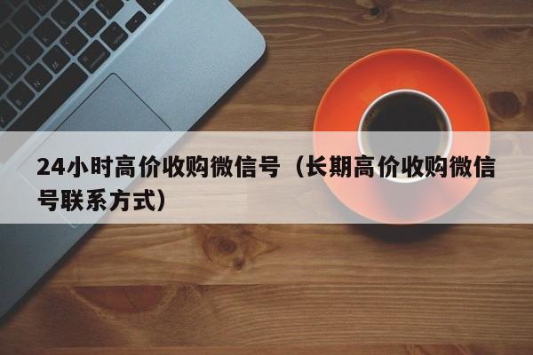 24小时高价收购微信号（长期高价收购微信号联系方式）