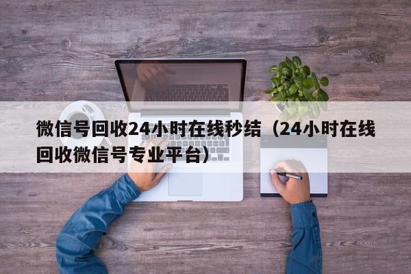 微信号回收24小时在线秒结（24小时在线回收微信号专业平台）