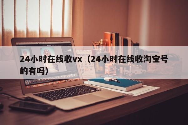 24小时在线收vx（24小时在线收淘宝号的有吗）