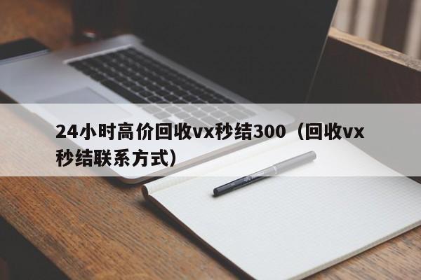 24小时高价回收vx秒结300（回收vx秒结联系方式）