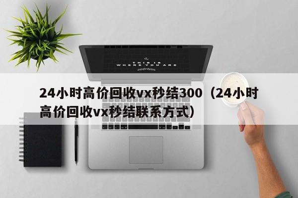 24小时高价回收vx秒结300（24小时高价回收vx秒结联系方式）