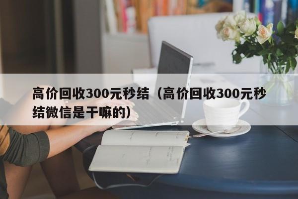 高价回收300元秒结（高价回收300元秒结微信是干嘛的）