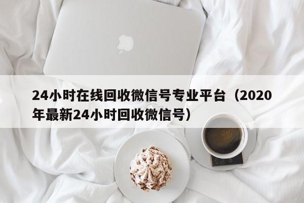 24小时在线回收微信号专业平台（2020年最新24小时回收微信号）