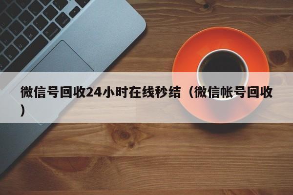 微信号回收24小时在线秒结（微信帐号回收）