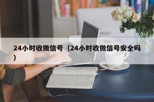 24小时收微信号（24小时收微信号安全吗）