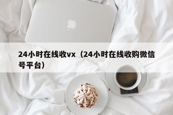 24小时在线收vx（24小时在线收购微信号平台）