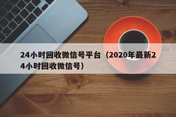 24小时回收微信号平台（2020年最新24小时回收微信号）