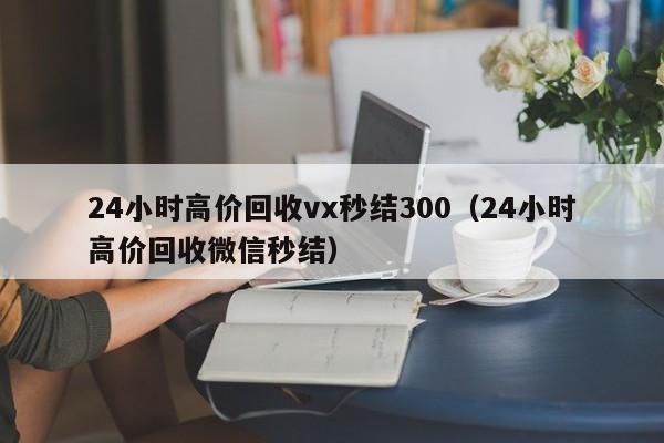 24小时高价回收vx秒结300（24小时高价回收微信秒结）