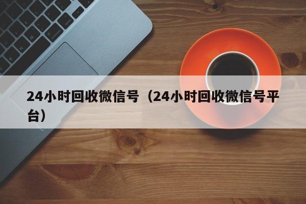 24小时回收微信号（24小时回收微信号平台）