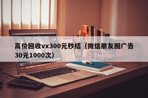 高价回收vx300元秒结（微信朋友圈广告30元1000次）