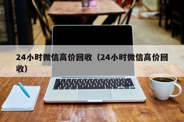 24小时微信高价回收（24小时微信高价回收）