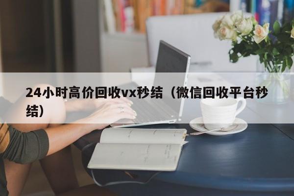 24小时高价回收vx秒结（微信回收平台秒结）