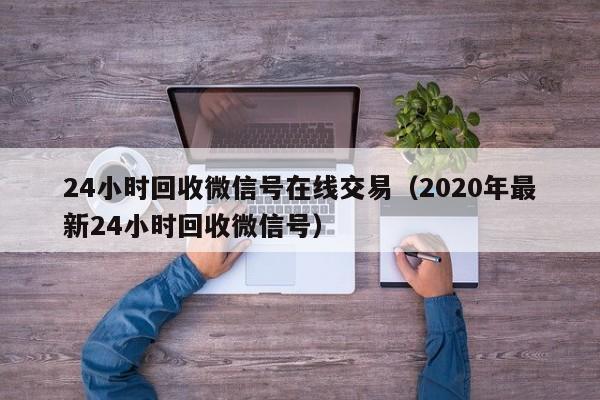 24小时回收微信号在线交易（2020年最新24小时回收微信号）