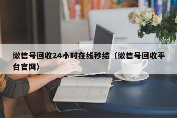 微信号回收24小时在线秒结（微信号回收平台官网）