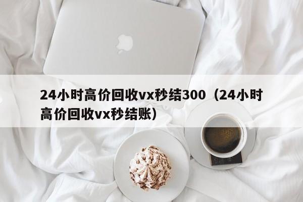 24小时高价回收vx秒结300（24小时高价回收vx秒结账）