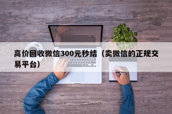 高价回收微信300元秒结（卖微信的正规交易平台）