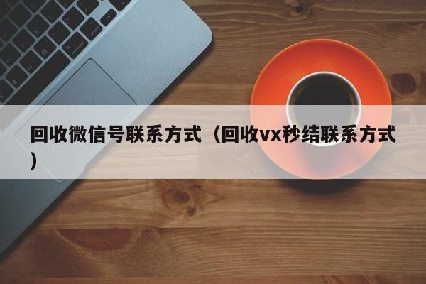 回收微信号联系方式（回收vx秒结联系方式）