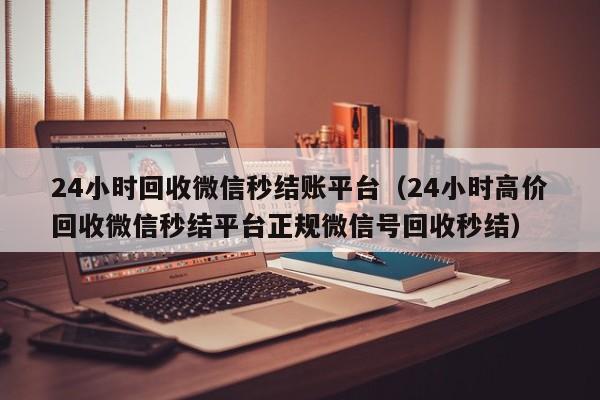 24小时回收微信秒结账平台（24小时高价回收微信秒结平台正规微信号回收秒结）