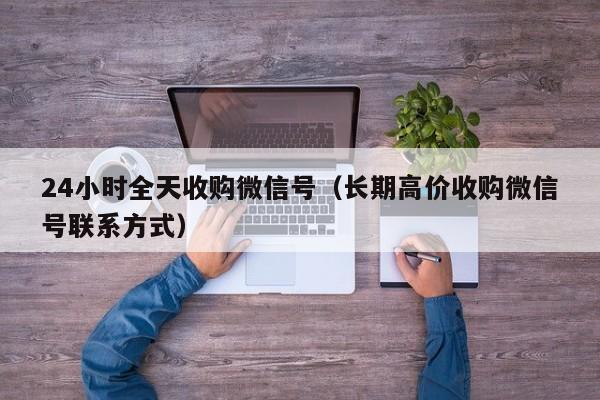 24小时全天收购微信号（长期高价收购微信号联系方式）