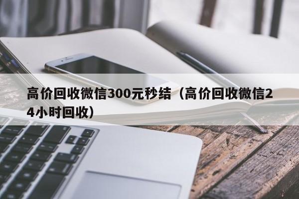 高价回收微信300元秒结（高价回收微信24小时回收）