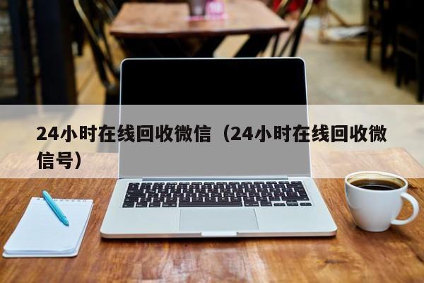 24小时在线回收微信（24小时在线回收微信号）