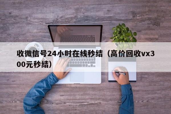 收微信号24小时在线秒结（高价回收vx300元秒结）