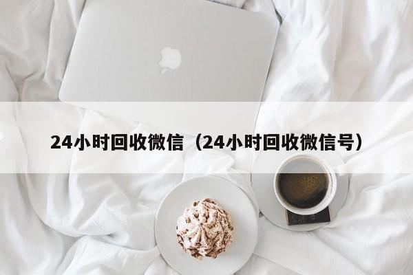 24小时回收微信（24小时回收微信号）