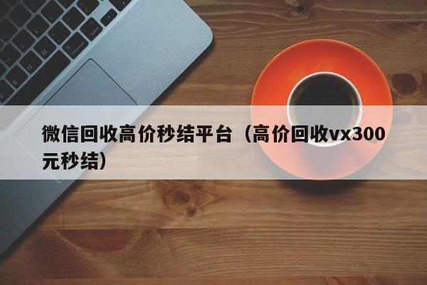 微信回收高价秒结平台（高价回收vx300元秒结）